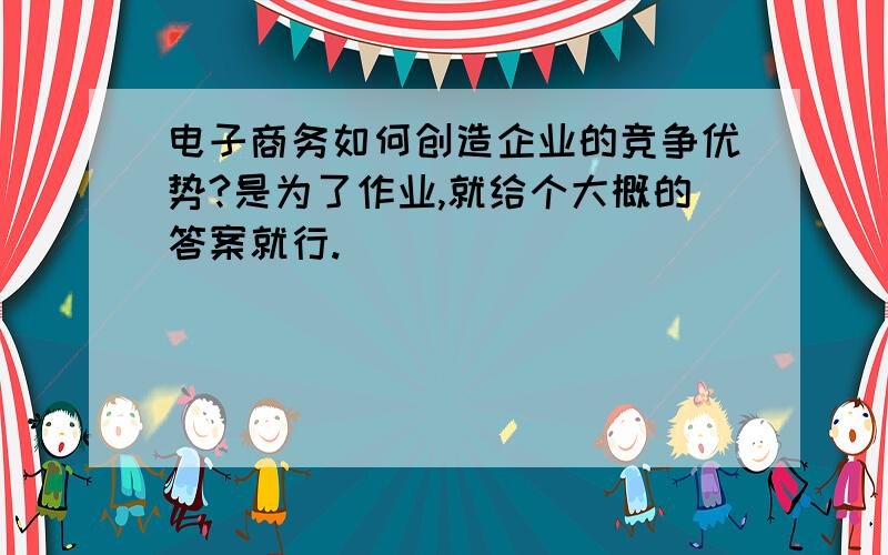 电子商务如何创造企业的竞争优势?是为了作业,就给个大概的答案就行.