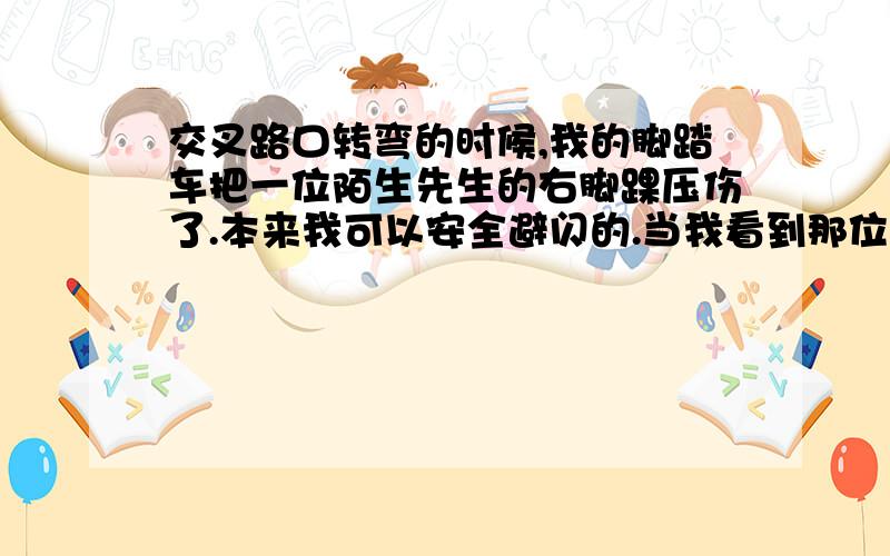 交叉路口转弯的时候,我的脚踏车把一位陌生先生的右脚踝压伤了.本来我可以安全避闪的.当我看到那位先生一手牵着一个刚会走路模样的小男孩,一手牵着一个步履蹒跚的年老中风病患者时,