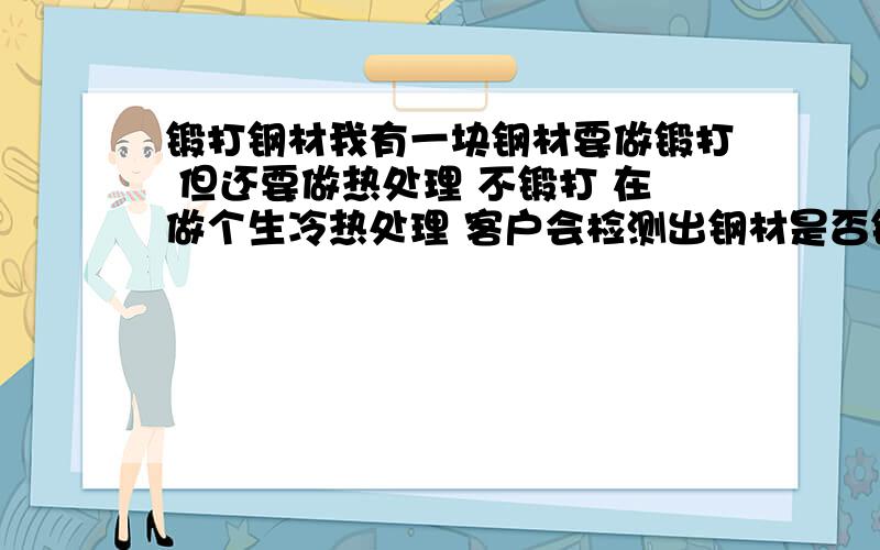 锻打钢材我有一块钢材要做锻打 但还要做热处理 不锻打 在做个生冷热处理 客户会检测出钢材是否锻打过呢.