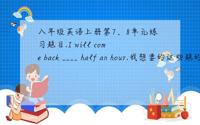 八年级英语上册第7、8单元练习题目.I will come back ____ half an hour.我想要的这些题的讲解.）单项选择：1.I will come back ____ half an hour.A.for B.since C.after D.in2.I can't believe _____ a little girl can write ___ wel