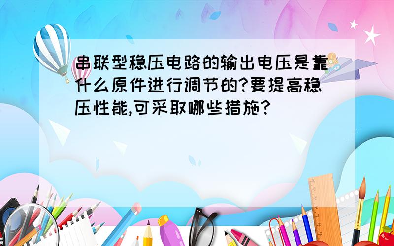 串联型稳压电路的输出电压是靠什么原件进行调节的?要提高稳压性能,可采取哪些措施?