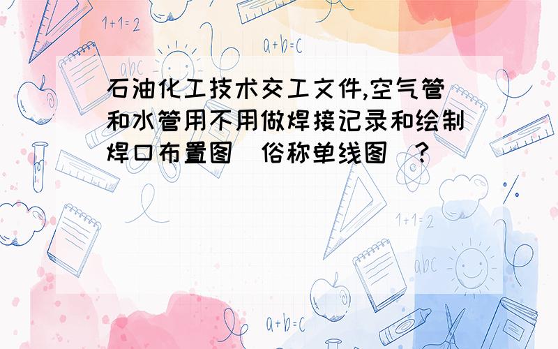 石油化工技术交工文件,空气管和水管用不用做焊接记录和绘制焊口布置图（俗称单线图）?