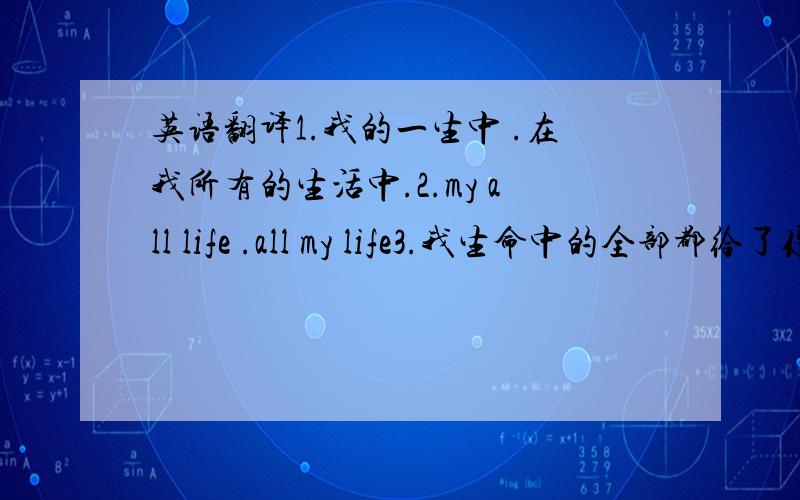 英语翻译1.我的一生中 .在我所有的生活中.2.my all life .all my life3.我生命中的全部都给了你.我给了你我全部的生命4.我钱包中的全部都给了你.我给了你我全部的钱包5.all my life .all of my life6.my li