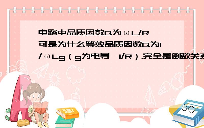 电路中品质因数Q为ωL/R,可是为什么等效品质因数Q为1/ωLg（g为电导,1/R）.完全是倒数关系,为什么?