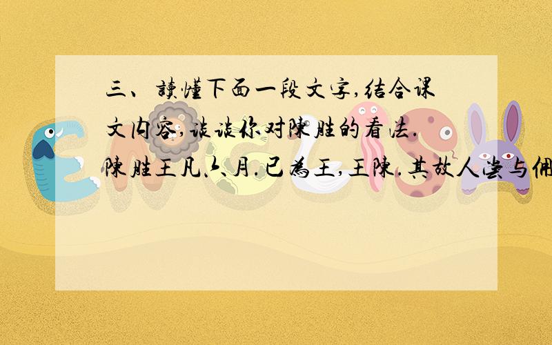 三、读懂下面一段文字,结合课文内容,谈谈你对陈胜的看法.陈胜王凡六月.已为王,王陈.其故人尝与佣耕者闻之,之陈,扣宫门曰：“吾欲见涉.”宫门令欲缚之.自辩数,乃置,不肯为通.陈王出,遮