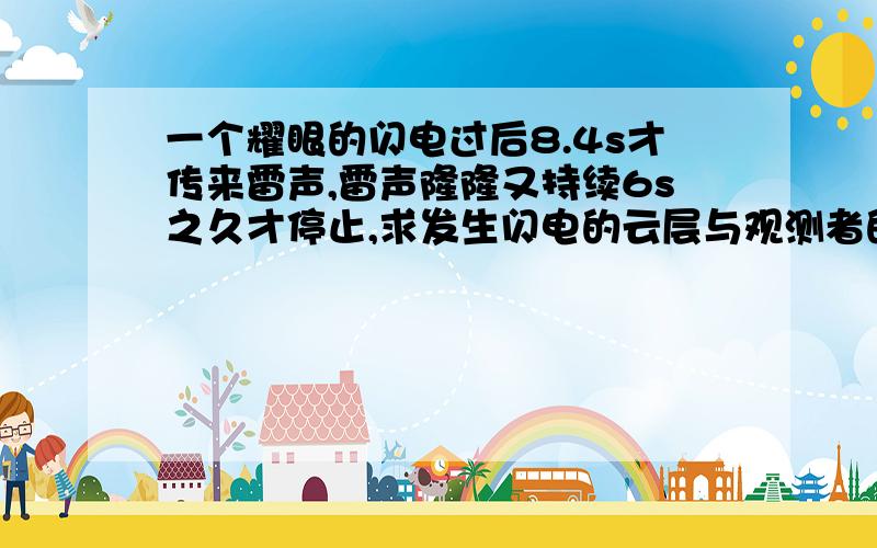 一个耀眼的闪电过后8.4s才传来雷声,雷声隆隆又持续6s之久才停止,求发生闪电的云层与观测者的距离