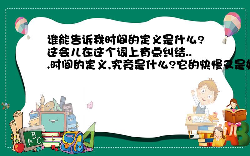 谁能告诉我时间的定义是什么?这会儿在这个词上有点纠结...时间的定义,究竟是什么?它的快慢又是如何界定?这到底是一个哲学命题还是一个数学命题?貌似哲学的还没讨论出来,就分类在数学