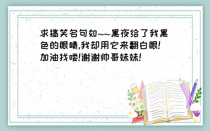 求搞笑名句如~~黑夜给了我黑色的眼睛,我却用它来翻白眼!加油找喽!谢谢帅哥妹妹!