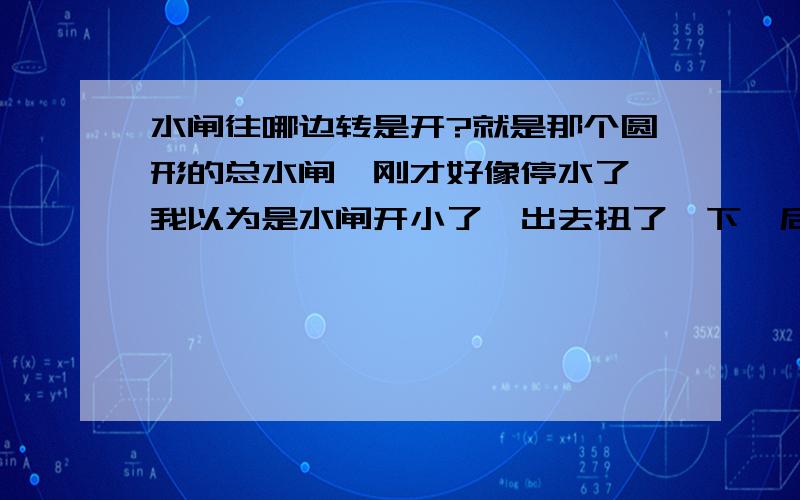 水闸往哪边转是开?就是那个圆形的总水闸,刚才好像停水了,我以为是水闸开小了,出去扭了一下,后来忘了往哪边扭是开哪边是关了.现在还没来水.求回答.