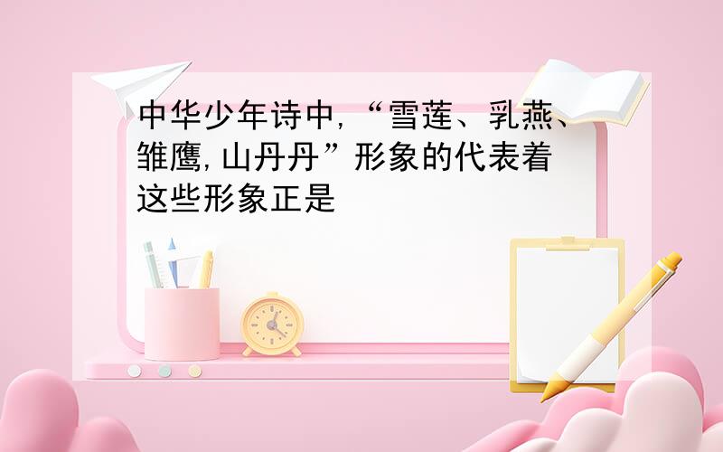 中华少年诗中,“雪莲、乳燕、雏鹰,山丹丹”形象的代表着 这些形象正是