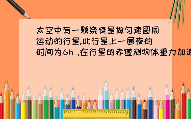 太空中有一颗绕恒星做匀速圆周运动的行星,此行星上一昼夜的时间为6h ,在行星的赤道测物体重力加速度太空中有一颗绕恒星做匀速圆周运动的行星,此行星上一昼夜的时间为6h ,在行星的赤道