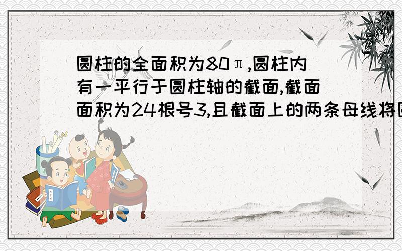 圆柱的全面积为80π,圆柱内有一平行于圆柱轴的截面,截面面积为24根号3,且截面上的两条母线将圆柱侧面分成两部分的表面积之比为1：2,求圆柱的体积求详细过程,谢谢~!