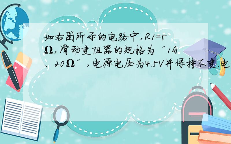 如右图所示的电路中,R1=5Ω,滑动变阻器的规格为“1A、20Ω”,电源电压为4.5V并保持不变.电流表量程为0~0.6A,电压表的量程为0~3V.求：①为保护电表,则滑动变阻器的变化范围为多少?②当滑动变阻