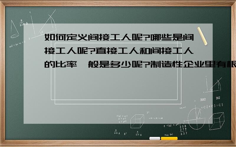 如何定义间接工人呢?哪些是间接工人呢?直接工人和间接工人的比率一般是多少呢?制造性企业里有根据生产线和工艺来的现场作业工人,如操作工,还有围绕生产线服务的工人,如设备维修工,同