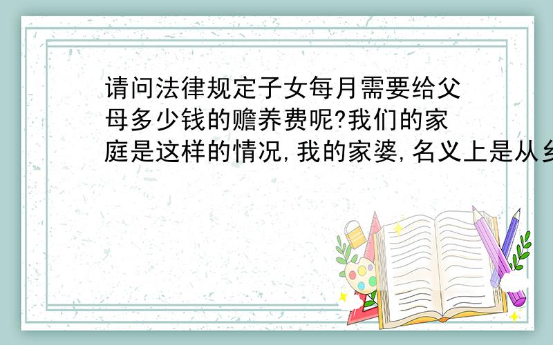 请问法律规定子女每月需要给父母多少钱的赡养费呢?我们的家庭是这样的情况,我的家婆,名义上是从乡下下来带小孩子,但是带小孩子不负责任,还带来很多事非,经常跟我和我的老公不和,但她