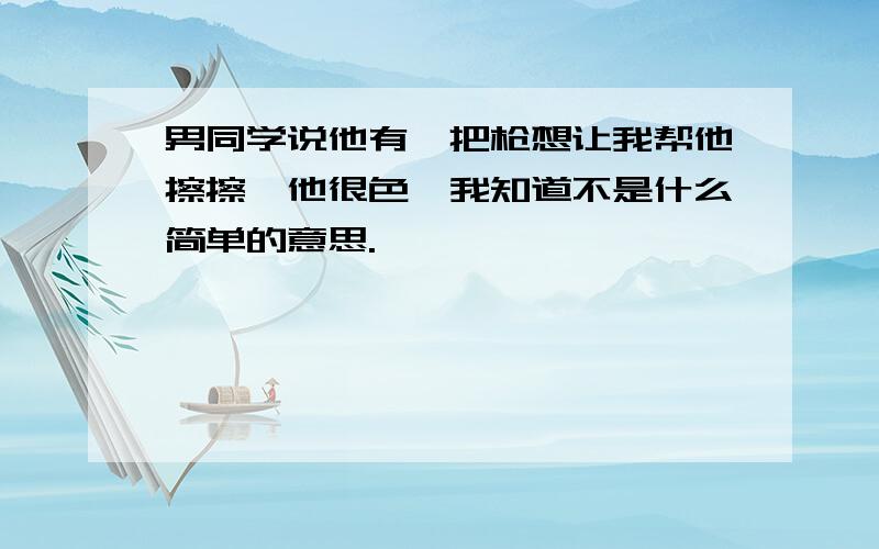 男同学说他有一把枪想让我帮他擦擦,他很色,我知道不是什么简单的意思.