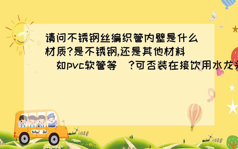 请问不锈钢丝编织管内壁是什么材质?是不锈钢,还是其他材料（如pvc软管等）?可否装在接饮用水龙头前面的水管上,谢谢!如果可以,象九牧和绿太阳的怎么样?谢谢!