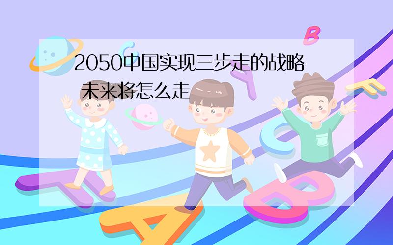 2050中国实现三步走的战略 未来将怎么走