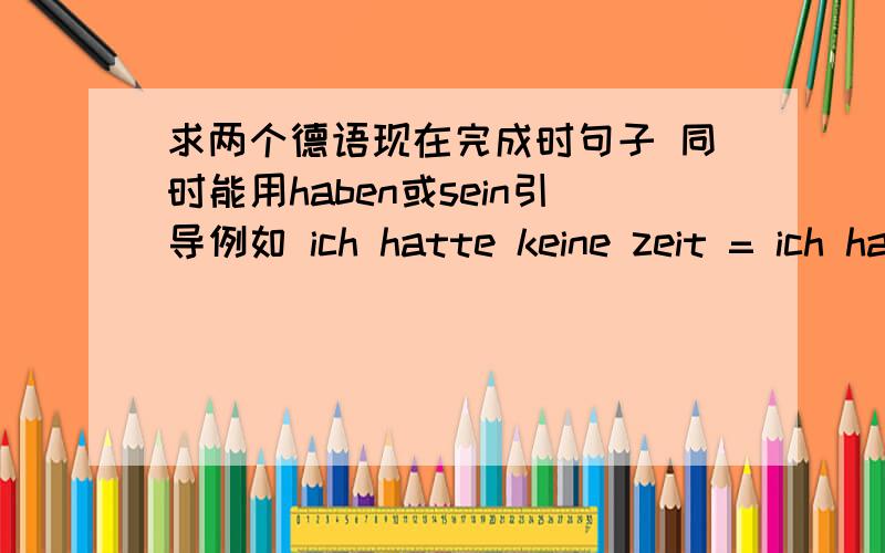 求两个德语现在完成时句子 同时能用haben或sein引导例如 ich hatte keine zeit = ich habe keine zeit gehabt