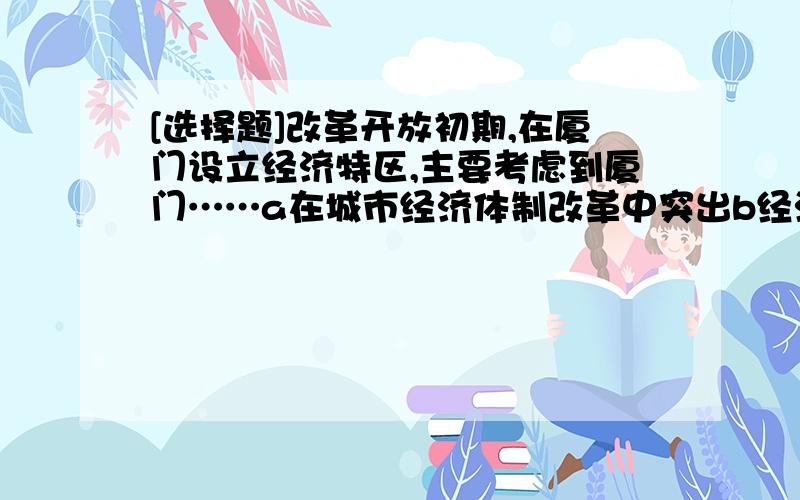 [选择题]改革开放初期,在厦门设立经济特区,主要考虑到厦门……a在城市经济体制改革中突出b经济发展水平全国领先c外资企业众多,人才资源充足d区位优势,海外华侨众多