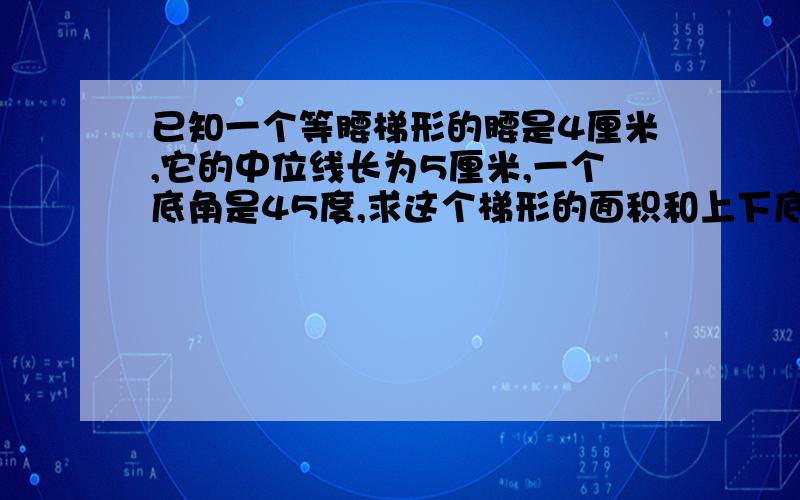 已知一个等腰梯形的腰是4厘米,它的中位线长为5厘米,一个底角是45度,求这个梯形的面积和上下底的长?