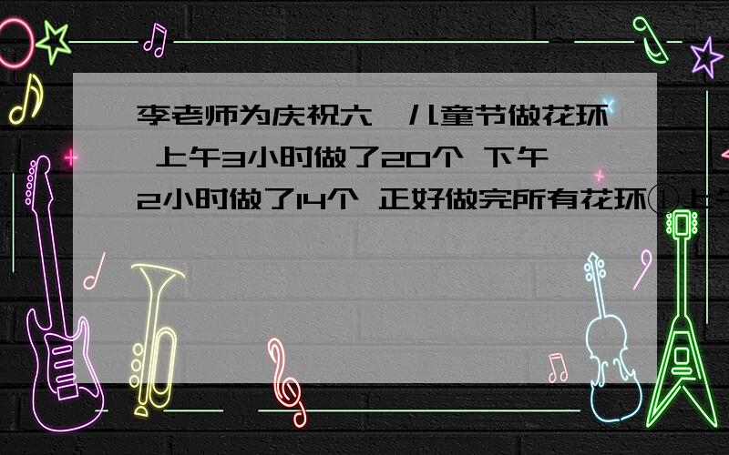 李老师为庆祝六一儿童节做花环 上午3小时做了20个 下午2小时做了14个 正好做完所有花环①上午做一个花环用多少小时?下午呢?什么时候做的快一些?②上午做了全部花环的几分之几?下午做的