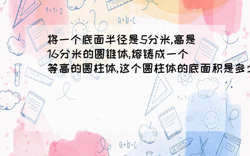 将一个底面半径是5分米,高是16分米的圆锥体,熔铸成一个等高的圆柱体,这个圆柱体的底面积是多少?