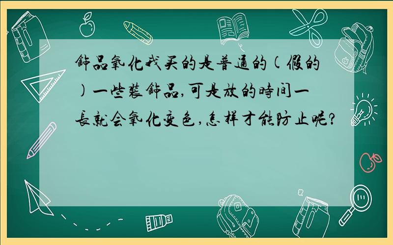 饰品氧化我买的是普通的(假的)一些装饰品,可是放的时间一长就会氧化变色,怎样才能防止呢?