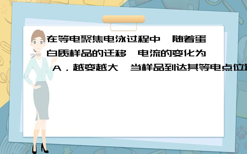 在等电聚焦电泳过程中,随着蛋白质样品的迁移,电流的变化为 A．越变越大,当样品到达其等电点位置时,电流达到最大值 B．越变越小,当样品到达其等电点位置时,电流达到最小值,接近于零 C．