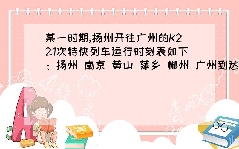 某一时期,扬州开往广州的K221次特快列车运行时刻表如下：扬州 南京 黄山 萍乡 郴州 广州到达时间​19：1001：2212：0217：3021：50发车时间17：30 19：1601：3012：1017：36​里程/km01004711167153