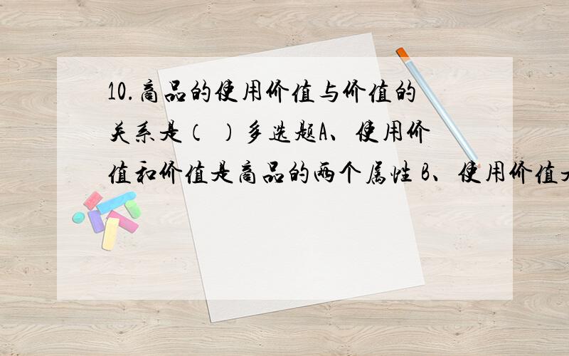 10.商品的使用价值与价值的关系是（ ）多选题A、使用价值和价值是商品的两个属性 B、使用价值是价值的物质承担者C、有使用价值的物品一定有价值 D、有价值的物品一定有使用价值E、价