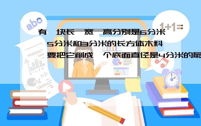 有一块长、宽、高分别是6分米、5分米和3分米的长方体木料,要把它削成一个底面直径是4分米的最大圆锥,削去部分的体积是多少?