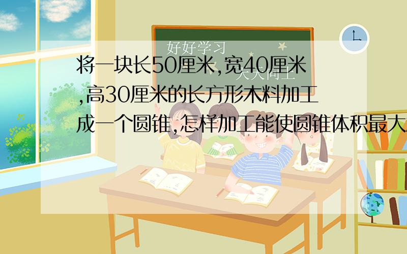 将一块长50厘米,宽40厘米,高30厘米的长方形木料加工成一个圆锥,怎样加工能使圆锥体积最大急