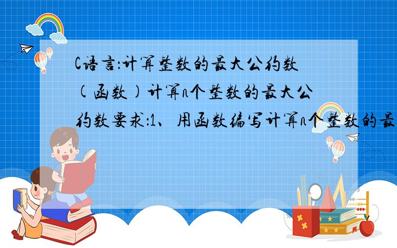 C语言：计算整数的最大公约数(函数)计算n个整数的最大公约数要求：1、用函数编写计算n个整数的最大公约数.首先假设第一个数为最大公约数,假如能被所有的数整除,则为最大公约数否则最