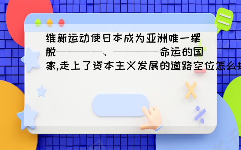 维新运动使日本成为亚洲唯一摆脱————、————命运的国家,走上了资本主义发展的道路空位怎么填