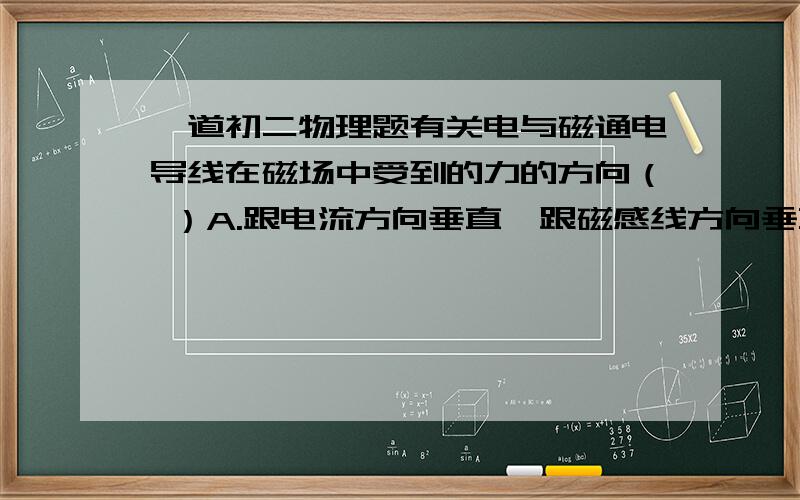 一道初二物理题有关电与磁通电导线在磁场中受到的力的方向（ ）A.跟电流方向垂直,跟磁感线方向垂直B.跟电流方向平行,跟磁感线方向平行C.跟电流方向垂直,跟磁感线方向平行D.跟电流方向