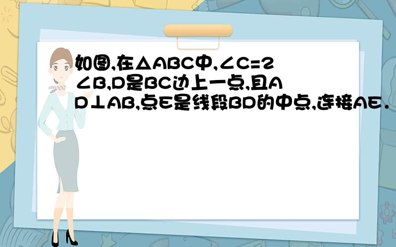 如图,在△ABC中,∠C=2∠B,D是BC边上一点,且AD⊥AB,点E是线段BD的中点,连接AE．（1）求证∠AEC=∠C（2）若AE=6.5,AD=5,那么△ABE周长是多少?