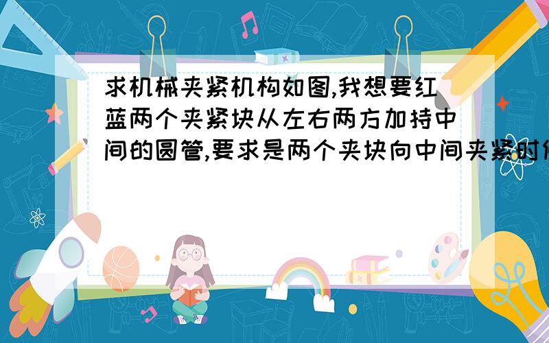 求机械夹紧机构如图,我想要红蓝两个夹紧块从左右两方加持中间的圆管,要求是两个夹块向中间夹紧时候要同时接触到中间的圆管.有什么好的机构吗?夹持力很大,大概2500N吧.