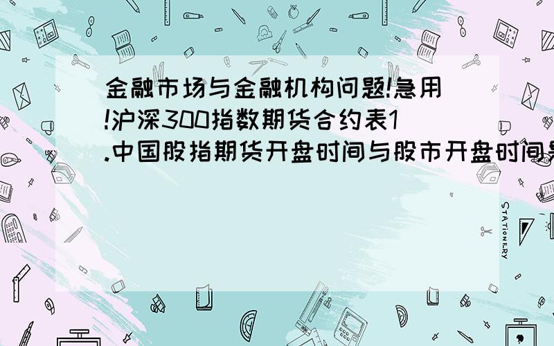 金融市场与金融机构问题!急用!沪深300指数期货合约表1.中国股指期货开盘时间与股市开盘时间是否一样?2.股指期货一般交易日和最后交易日收盘时间有什么不同?3.现在股指是2500点,如果按最