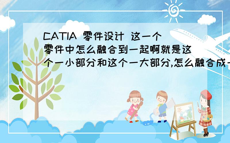 CATIA 零件设计 这一个零件中怎么融合到一起啊就是这个一小部分和这个一大部分,怎么融合成一个整体?