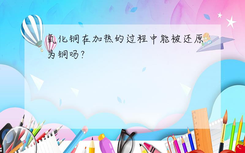 氧化铜在加热的过程中能被还原为铜吗?