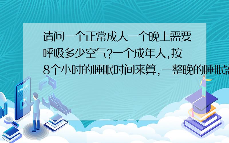 请问一个正常成人一个晚上需要呼吸多少空气?一个成年人,按8个小时的睡眠时间来算,一整晚的睡眠需要呼吸多少空气呢?卧室如果关闭的窗户,整个卧室的空气够吗?