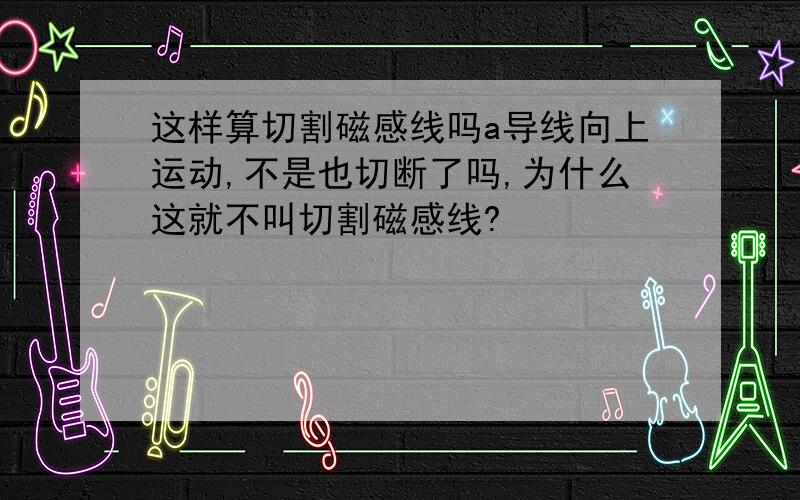 这样算切割磁感线吗a导线向上运动,不是也切断了吗,为什么这就不叫切割磁感线?