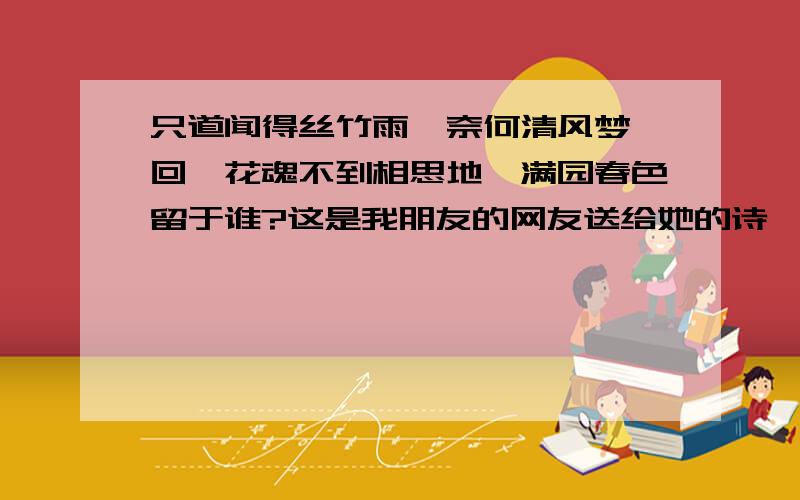 只道闻得丝竹雨,奈何清风梦一回,花魂不到相思地,满园春色留于谁?这是我朋友的网友送给她的诗,我的朋友的网名就叫清风