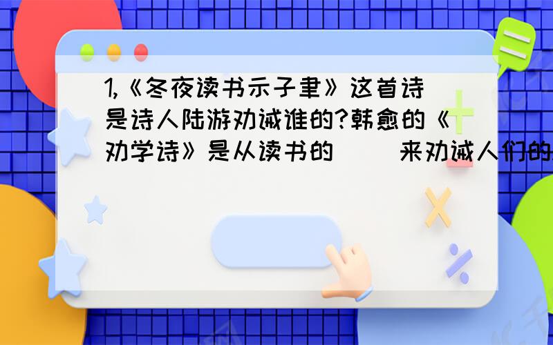 1,《冬夜读书示子聿》这首诗是诗人陆游劝诫谁的?韩愈的《劝学诗》是从读书的（ ）来劝诫人们的.写不下了,还有：两首诗都劝诫读书者要有（ ）的精神.