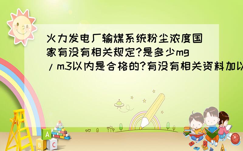 火力发电厂输煤系统粉尘浓度国家有没有相关规定?是多少mg/m3以内是合格的?有没有相关资料加以说明?如题,想知道煤粉尘的浓度标准在电厂输煤系统各转运点等地方的要求是多少?也就是多少