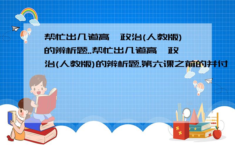 帮忙出几道高一政治(人教版)的辨析题..帮忙出几道高一政治(人教版)的辨析题.第六课之前的并付一下答案