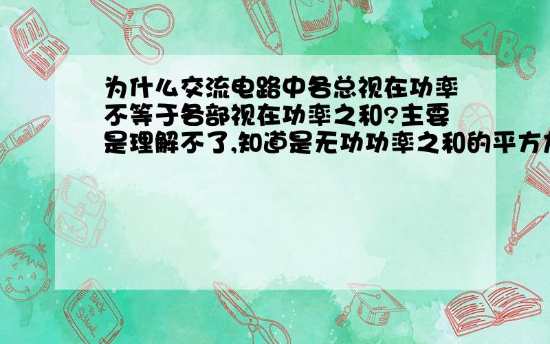 为什么交流电路中各总视在功率不等于各部视在功率之和?主要是理解不了,知道是无功功率之和的平方加上有功功率平方的根,但各部分视在功率也是有功与无功的平方和的根,被弄糊涂了,谁