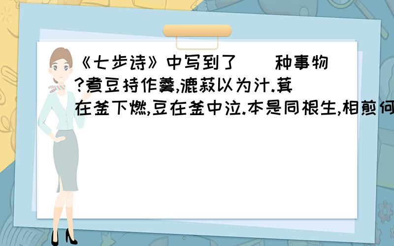 《七步诗》中写到了（）种事物?煮豆持作羹,漉菽以为汁.萁在釜下燃,豆在釜中泣.本是同根生,相煎何太急.