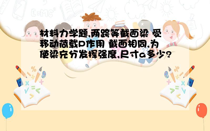 材料力学题,两跨等截面梁 受移动荷载P作用 截面相同,为使梁充分发挥强度,尺寸a多少?